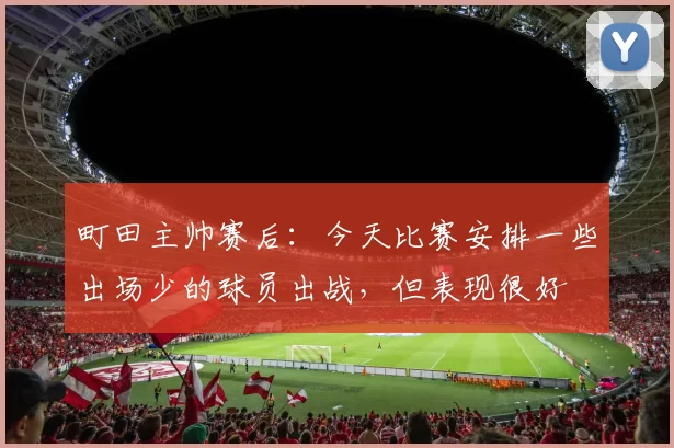 町田主帅赛后：今天比赛安排一些出场少的球员出战，但表现很好
