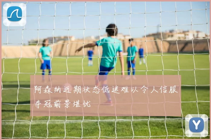 阿森纳近期状态低迷难以令人信服夺冠前景堪忧