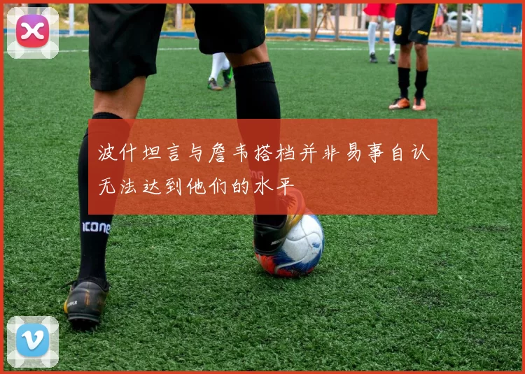 波什坦言与詹韦搭档并非易事自认无法达到他们的水平