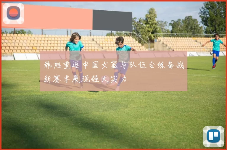 韩旭重返中国女篮与队伍合练备战新赛季展现强大实力