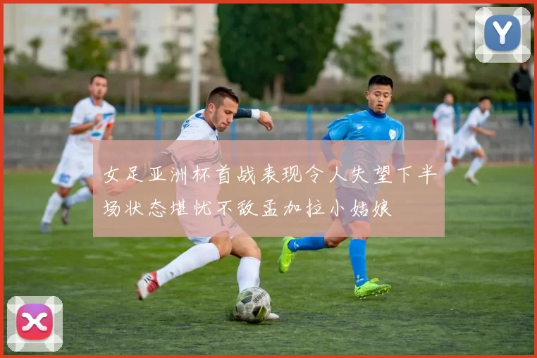 女足亚洲杯首战表现令人失望下半场状态堪忧不敌孟加拉小姑娘