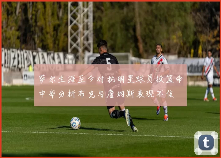 萨尔生涯至今对抗明星球员投篮命中率分析布克与詹姆斯表现不佳