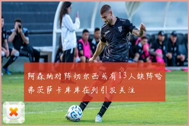 阿森纳对阵切尔西或有13人缺阵哈弗茨萨卡库库在列引发关注
