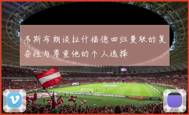 韦斯布朗谈拉什福德回归曼联的复杂性与尊重他的个人选择