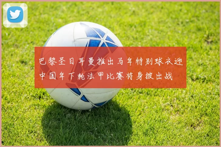 巴黎圣日耳曼推出马年特别球衣迎中国年下轮法甲比赛将身披出战