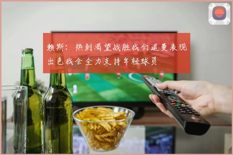 赖斯：热刺渴望战胜我们道曼表现出色我会全力支持年轻球员