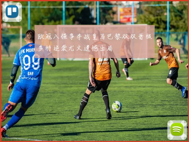 欧冠八强争夺战皇马巴黎双双晋级多特逆袭尤文遗憾出局