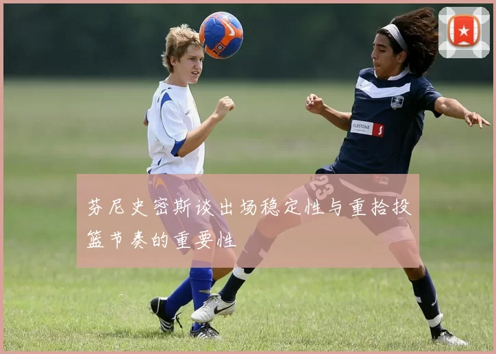 芬尼史密斯谈出场稳定性与重拾投篮节奏的重要性