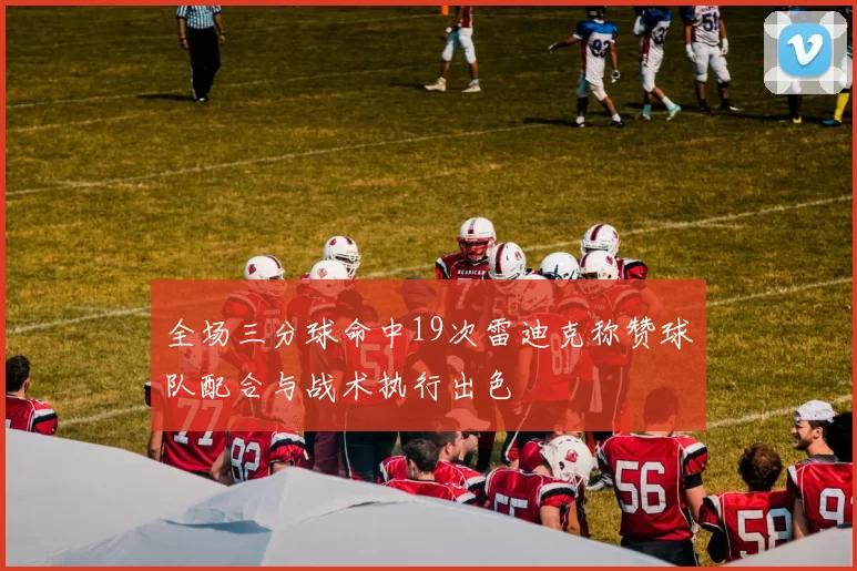 全场三分球命中19次雷迪克称赞球队配合与战术执行出色