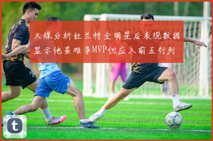 火媒分析杜兰特全明星后表现数据显示他虽难争MVP但应入前五行列