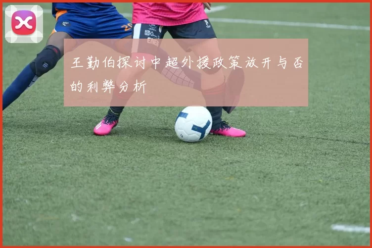 王勤伯探讨中超外援政策放开与否的利弊分析