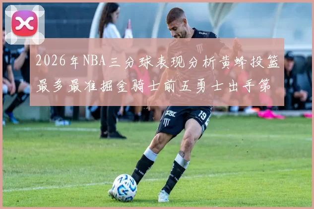 2026年NBA三分球表现分析黄蜂投篮最多最准掘金骑士前五勇士出手第二