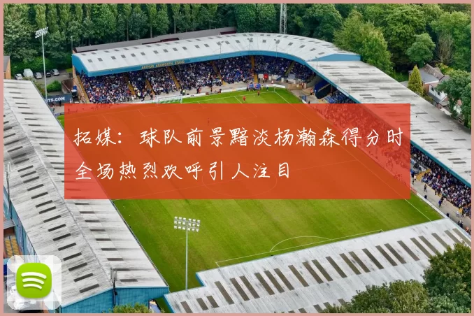 拓媒：球队前景黯淡杨瀚森得分时全场热烈欢呼引人注目