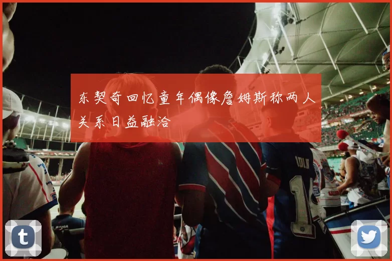 东契奇回忆童年偶像詹姆斯称两人关系日益融洽